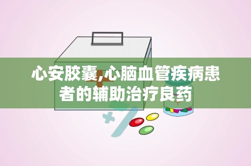 心安胶囊,心脑血管疾病患者的辅助治疗良药