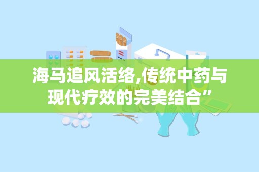 海马追风活络,传统中药与现代疗效的完美结合”