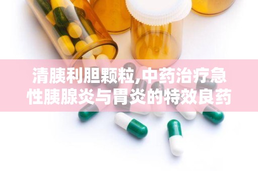 清胰利胆颗粒,中药治疗急性胰腺炎与胃炎的特效良药