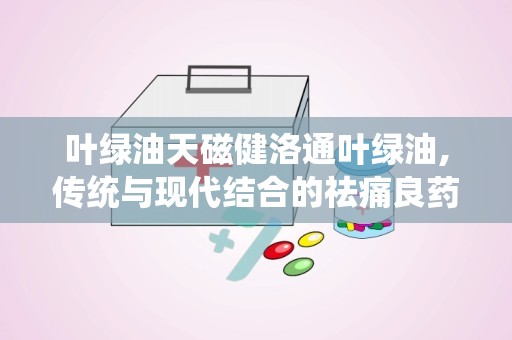 叶绿油天磁健洛通叶绿油,传统与现代结合的祛痛良药”