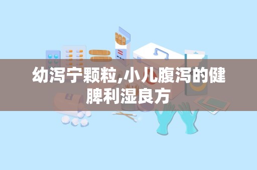 幼泻宁颗粒,小儿腹泻的健脾利湿良方