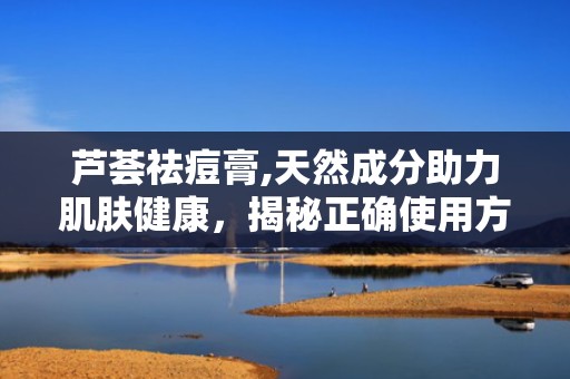 芦荟祛痘膏,天然成分助力肌肤健康，揭秘正确使用方法与效果”