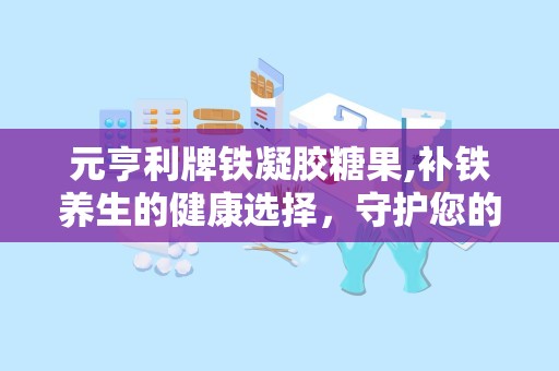 元亨利牌铁凝胶糖果,补铁养生的健康选择，守护您的健康活力”