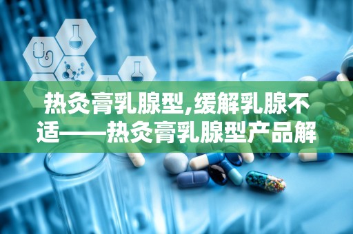 热灸膏乳腺型,缓解乳腺不适——热灸膏乳腺型产品解析”