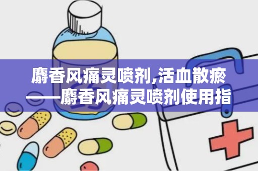 麝香风痛灵喷剂,活血散瘀——麝香风痛灵喷剂使用指南”