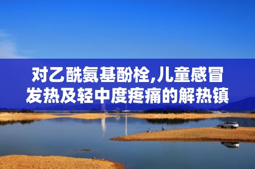 对乙酰氨基酚栓,儿童感冒发热及轻中度疼痛的解热镇痛良药”