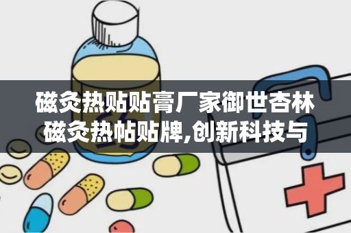 磁灸热贴贴膏厂家御世杏林磁灸热帖贴牌,创新科技与传统中医结合的疼痛缓解专家”