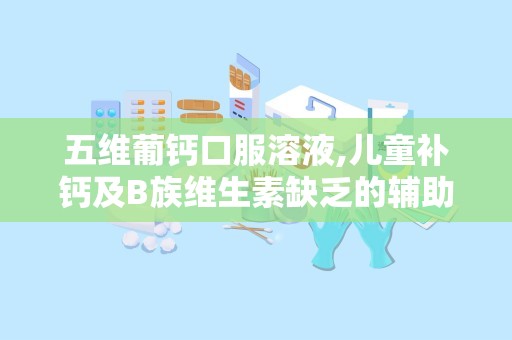 五维葡钙口服溶液,儿童补钙及B族维生素缺乏的辅助治疗良方