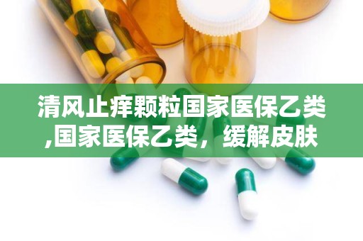 清风止痒颗粒国家医保乙类,国家医保乙类，缓解皮肤瘙痒的良药