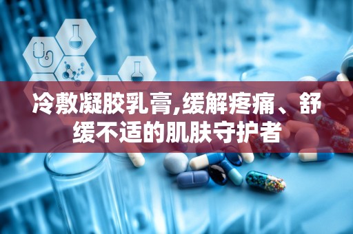 冷敷凝胶乳膏,缓解疼痛、舒缓不适的肌肤守护者