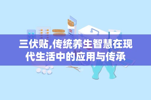 三伏贴,传统养生智慧在现代生活中的应用与传承