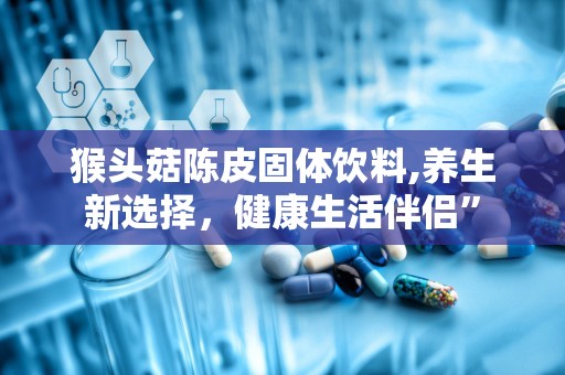 猴头菇陈皮固体饮料,养生新选择，健康生活伴侣”