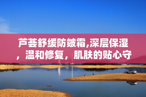 芦荟舒缓防皴霜,深层保湿，温和修复，肌肤的贴心守护者