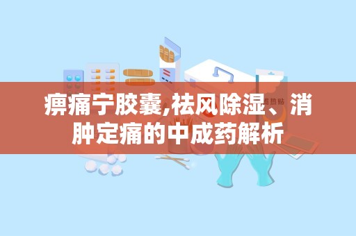 痹痛宁胶囊,祛风除湿、消肿定痛的中成药解析