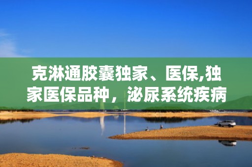 克淋通胶囊独家、医保,独家医保品种，泌尿系统疾病治疗新选择