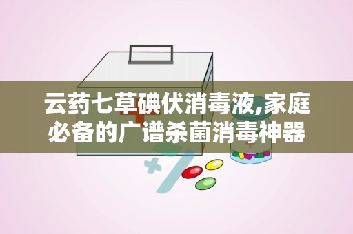 云药七草碘伏消毒液,家庭必备的广谱杀菌消毒神器