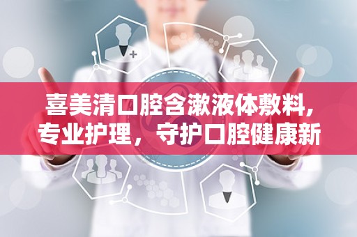 喜美清口腔含漱液体敷料,专业护理，守护口腔健康新选择