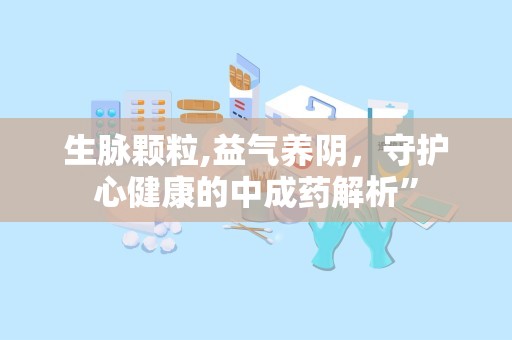 生脉颗粒,益气养阴，守护心健康的中成药解析”