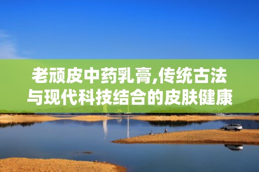 老顽皮中药乳膏,传统古法与现代科技结合的皮肤健康守护者”