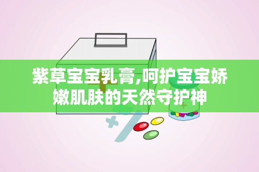 紫草宝宝乳膏,呵护宝宝娇嫩肌肤的天然守护神