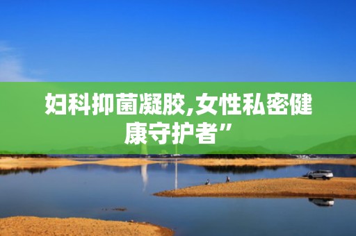 妇科抑菌凝胶,女性私密健康守护者”