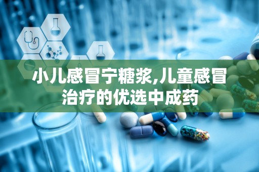 小儿感冒宁糖浆,儿童感冒治疗的优选中成药