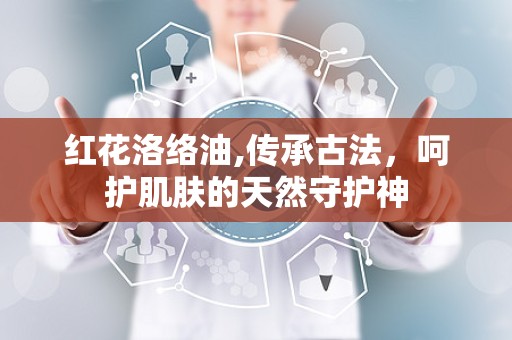 红花洛络油,传承古法，呵护肌肤的天然守护神