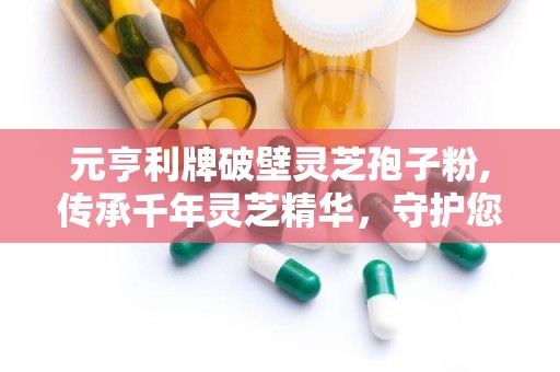 元亨利牌破壁灵芝孢子粉,传承千年灵芝精华，守护您的健康之路