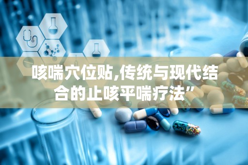 咳喘穴位贴,传统与现代结合的止咳平喘疗法”