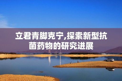 立君青脚克宁,探索新型抗菌药物的研究进展