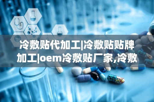 冷敷贴代加工|冷敷贴贴牌加工|oem冷敷贴厂家,冷敷贴代加工、贴牌加工与OEM生产厂家的优势与选择指南