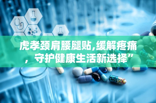 虎孝颈肩腰腿贴,缓解疼痛，守护健康生活新选择”