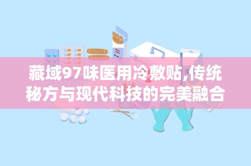 藏域97味医用冷敷贴,传统秘方与现代科技的完美融合