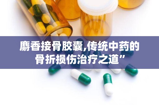 麝香接骨胶囊,传统中药的骨折损伤治疗之道”