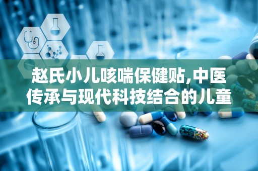 赵氏小儿咳喘保健贴,中医传承与现代科技结合的儿童呼吸道健康守护者”