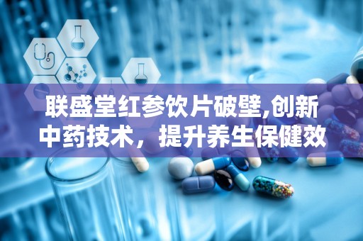 联盛堂红参饮片破壁,创新中药技术，提升养生保健效果