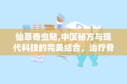 仙草奇虫贴,中医秘方与现代科技的完美结合，治疗骨病、血栓疾病的神奇外用药贴”
