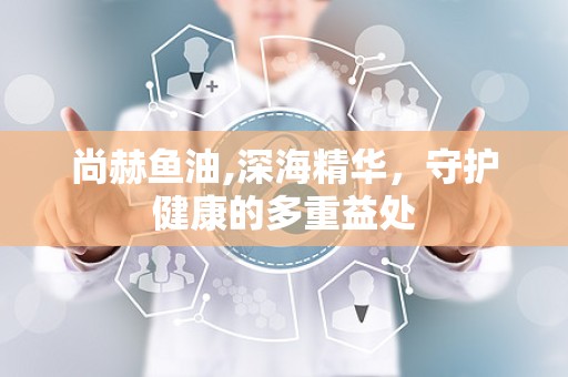 尚赫鱼油,深海精华，守护健康的多重益处