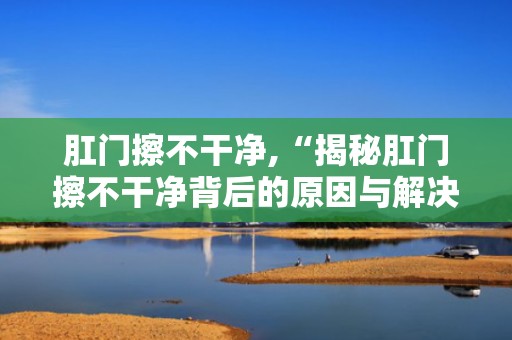 肛门擦不干净,“揭秘肛门擦不干净背后的原因与解决之道”