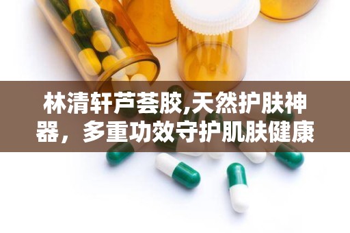 林清轩芦荟胶,天然护肤神器，多重功效守护肌肤健康”