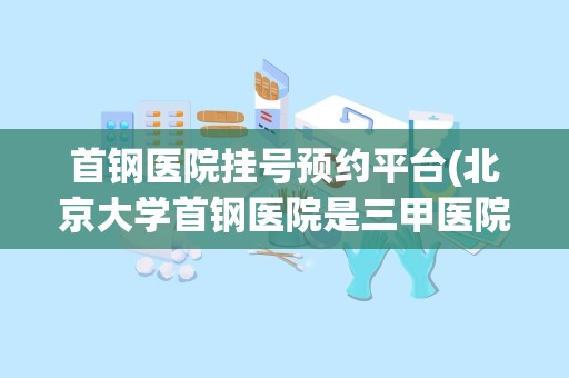 首钢医院挂号预约平台(北京大学首钢医院是三甲医院吗)