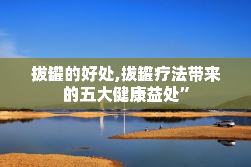 拔罐的好处,拔罐疗法带来的五大健康益处”