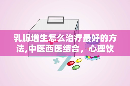 乳腺增生怎么治疗最好的方法,中医西医结合，心理饮食同步调养”