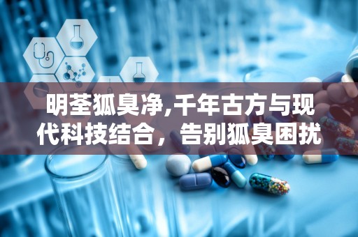 明荃狐臭净,千年古方与现代科技结合，告别狐臭困扰”