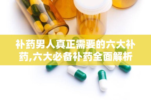 补药男人真正需要的六大补药,六大必备补药全面解析