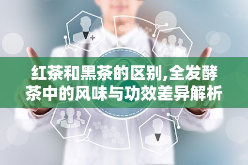 红茶和黑茶的区别,全发酵茶中的风味与功效差异解析