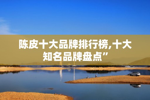 陈皮十大品牌排行榜,十大知名品牌盘点”