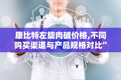 康比特左旋肉碱价格,不同购买渠道与产品规格对比”