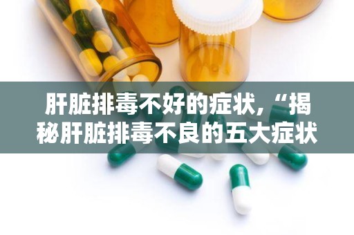肝脏排毒不好的症状,“揭秘肝脏排毒不良的五大症状及应对策略”