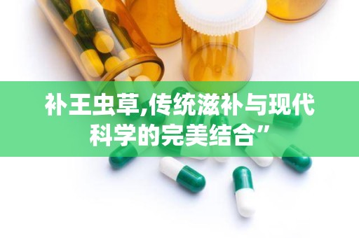 补王虫草,传统滋补与现代科学的完美结合”